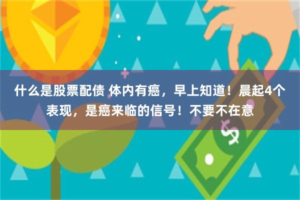 什么是股票配债 体内有癌，早上知道！晨起4个表现，是癌来临的信号！不要不在意