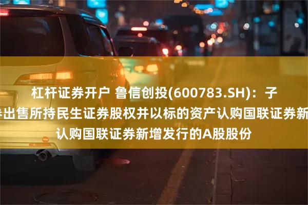 杠杆证券开户 鲁信创投(600783.SH)：子公司拟向国联证券出售所持民生证券股权并以标的资产认购国联证券新增发行的A股股份