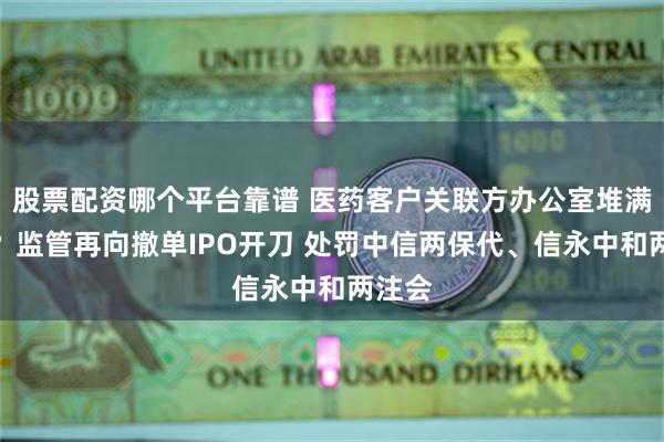 股票配资哪个平台靠谱 医药客户关联方办公室堆满鞋盒？监管再向撤单IPO开刀 处罚中信两保代、信永中和两注会