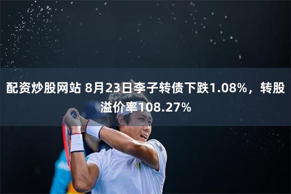 配资炒股网站 8月23日李子转债下跌1.08%，转股溢价率108.27%