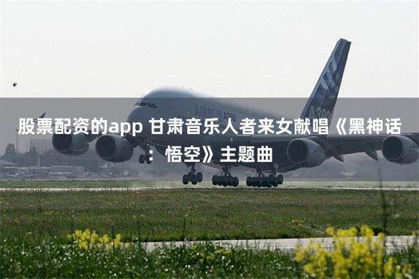 股票配资的app 甘肃音乐人者来女献唱《黑神话：悟空》主题曲