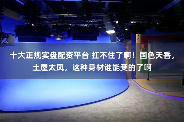 十大正规实盘配资平台 扛不住了啊！国色天香，土屋太凤，这种身材谁能受的了啊