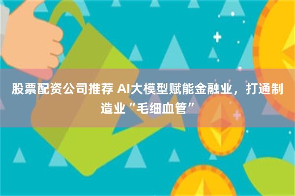 股票配资公司推荐 AI大模型赋能金融业，打通制造业“毛细血管”