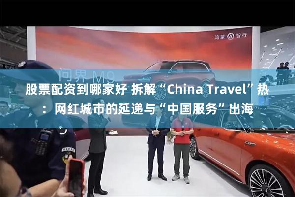 股票配资到哪家好 拆解“China Travel”热：网红城市的延递与“中国服务”出海