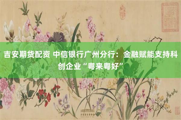 吉安期货配资 中信银行广州分行：金融赋能支持科创企业“粤来粤好”