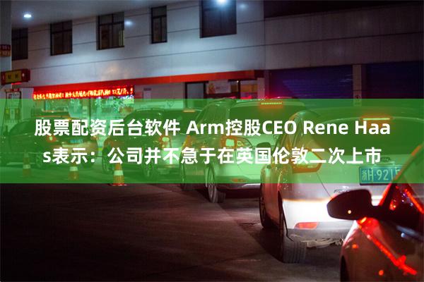 股票配资后台软件 Arm控股CEO Rene Haas表示：公司并不急于在英国伦敦二次上市