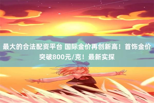 最大的合法配资平台 国际金价再创新高！首饰金价突破800元/克！最新实探