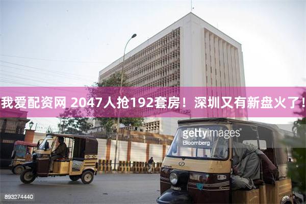 我爱配资网 2047人抢192套房！深圳又有新盘火了！