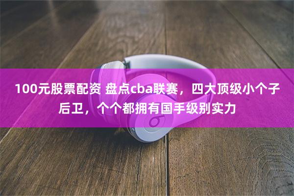 100元股票配资 盘点cba联赛，四大顶级小个子后卫，个个都拥有国手级别实力