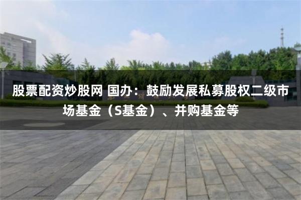 股票配资炒股网 国办：鼓励发展私募股权二级市场基金（S基金）、并购基金等