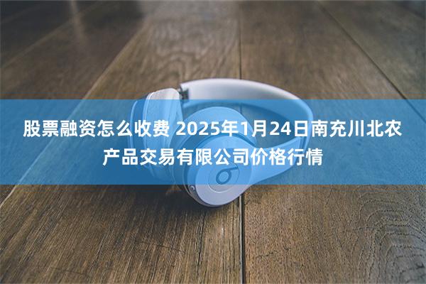 股票融资怎么收费 2025年1月24日南充川北农产品交易有限公司价格行情