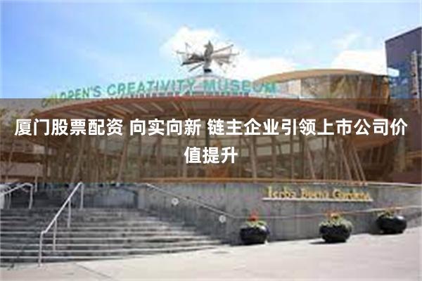 厦门股票配资 向实向新 链主企业引领上市公司价值提升