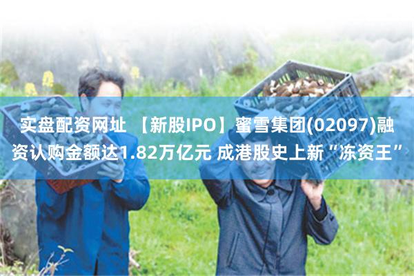 实盘配资网址 【新股IPO】蜜雪集团(02097)融资认购金额达1.82万亿元 成港股史上新“冻资王”