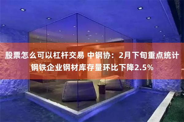 股票怎么可以杠杆交易 中钢协：2月下旬重点统计钢铁企业钢材库存量环比下降2.5%