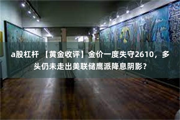 a股杠杆 【黄金收评】金价一度失守2610，多头仍未走出美联储鹰派降息阴影？