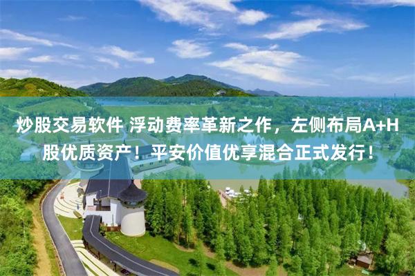 炒股交易软件 浮动费率革新之作，左侧布局A+H股优质资产！平安价值优享混合正式发行！